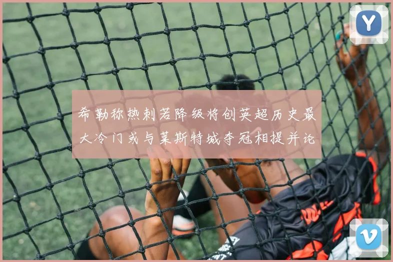 希勒称热刺若降级将创英超历史最大冷门或与莱斯特城夺冠相提并论