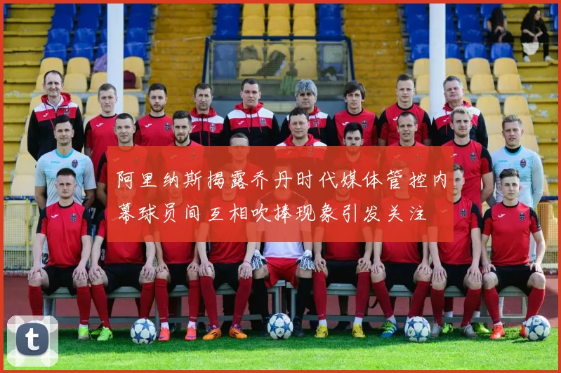 阿里纳斯揭露乔丹时代媒体管控内幕球员间互相吹捧现象引发关注