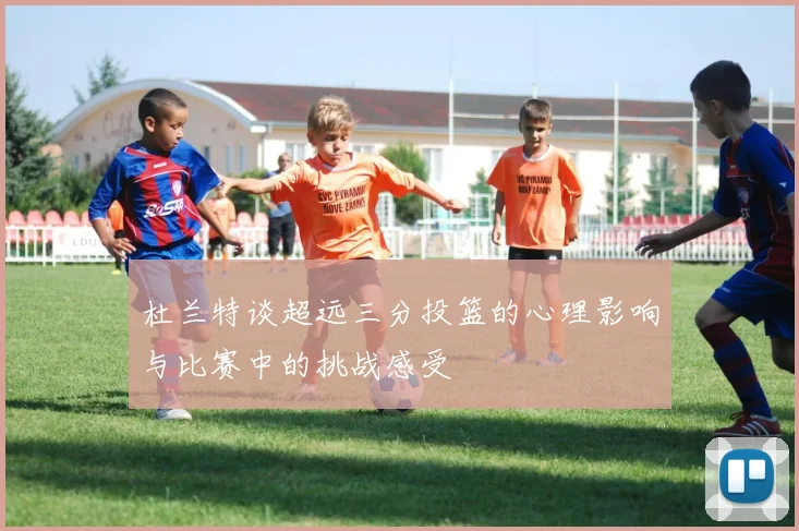 杜兰特谈超远三分投篮的心理影响与比赛中的挑战感受