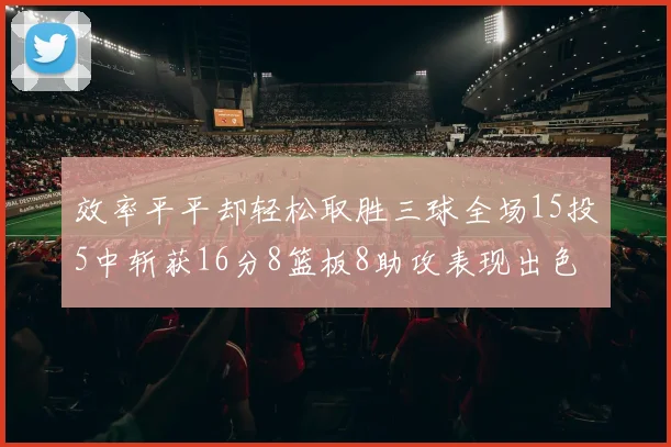 效率平平却轻松取胜三球全场15投5中斩获16分8篮板8助攻表现出色