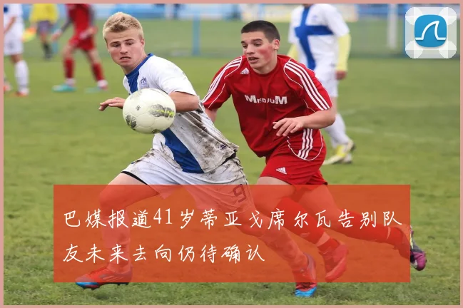 巴媒报道41岁蒂亚戈席尔瓦告别队友未来去向仍待确认