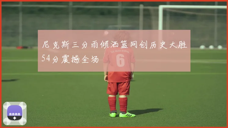 尼克斯三分雨倾洒篮网创历史大胜54分震撼全场