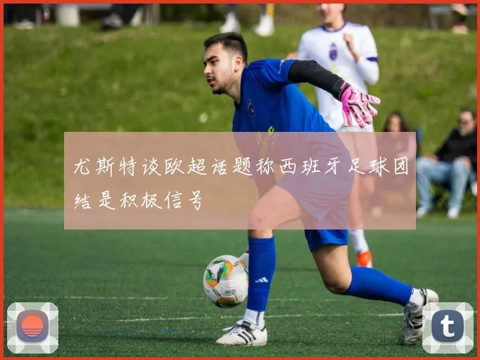 尤斯特谈欧超话题称西班牙足球团结是积极信号