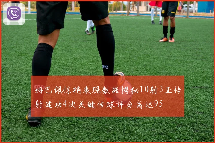 姆巴佩惊艳表现数据揭秘10射3正传射建功4次关键传球评分高达95