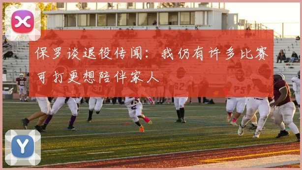 保罗谈退役传闻：我仍有许多比赛可打更想陪伴家人