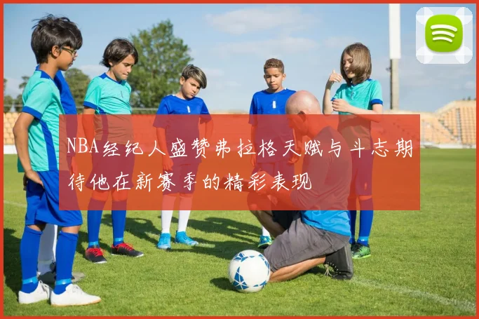 NBA经纪人盛赞弗拉格天赋与斗志期待他在新赛季的精彩表现