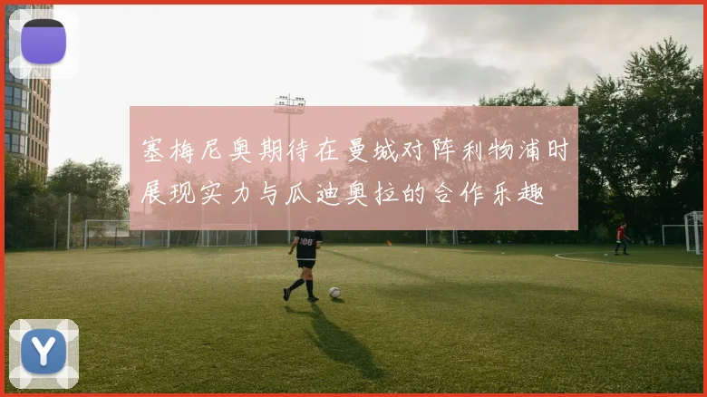 塞梅尼奥期待在曼城对阵利物浦时展现实力与瓜迪奥拉的合作乐趣