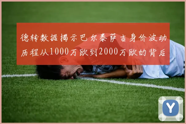 德转数据揭示巴尔泰萨吉身价波动历程从1000万欧到2000万欧的背后故事