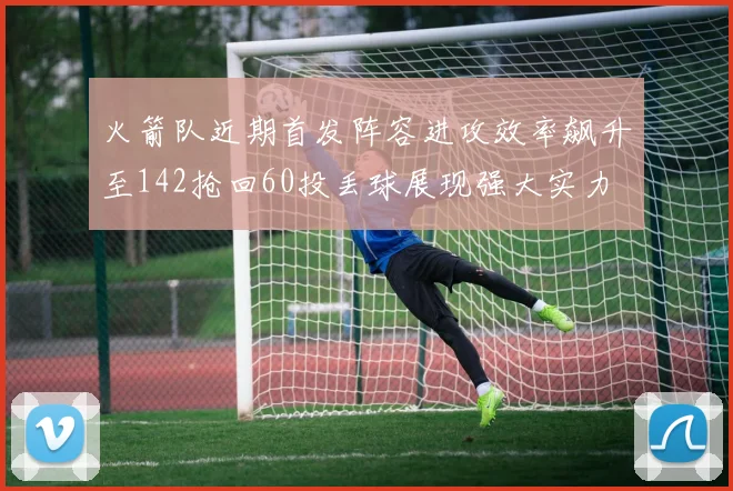 火箭队近期首发阵容进攻效率飙升至142抢回60投丢球展现强大实力
