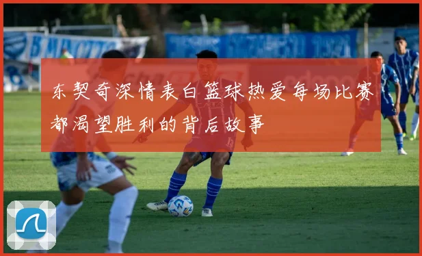 东契奇深情表白篮球热爱每场比赛都渴望胜利的背后故事