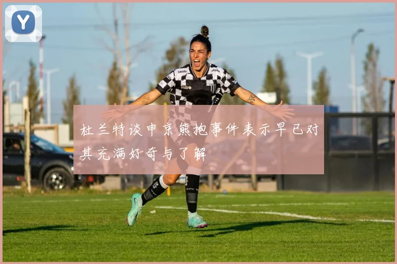 杜兰特谈申京熊抱事件表示早已对其充满好奇与了解