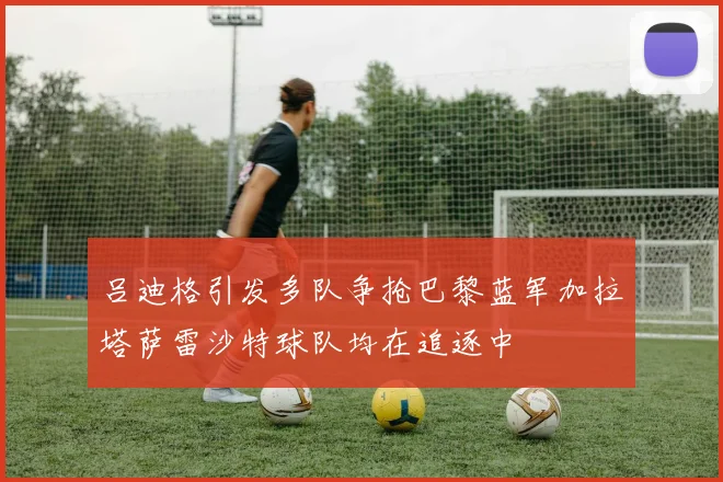 吕迪格引发多队争抢巴黎蓝军加拉塔萨雷沙特球队均在追逐中