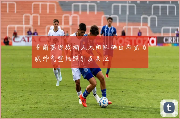 季前赛迎战湖人太阳队晒出布克马威帅气登机照引发关注