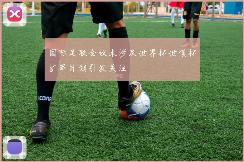 国际足联会议未涉及世界杯世俱杯扩军计划引发关注