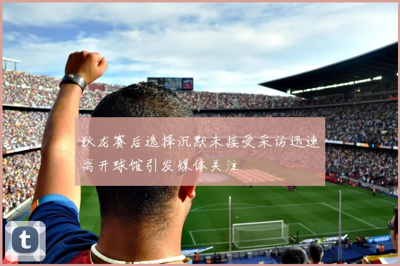 狄龙赛后选择沉默未接受采访迅速离开球馆引发媒体关注