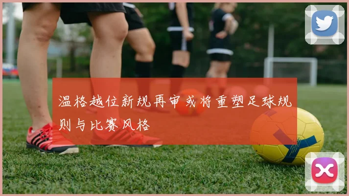温格越位新规再审或将重塑足球规则与比赛风格