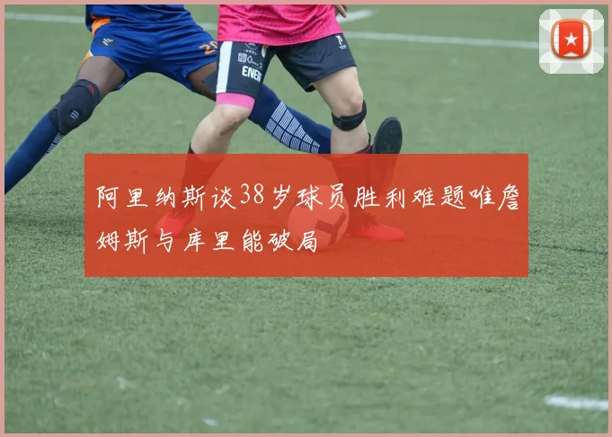 阿里纳斯谈38岁球员胜利难题唯詹姆斯与库里能破局