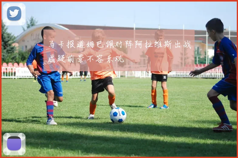 马卡报道姆巴佩对阵阿拉维斯出战成疑前景不容乐观