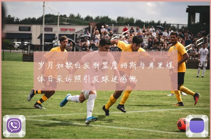 岁月如歌白发渐显詹姆斯与库里媒体日采访照引发球迷感慨