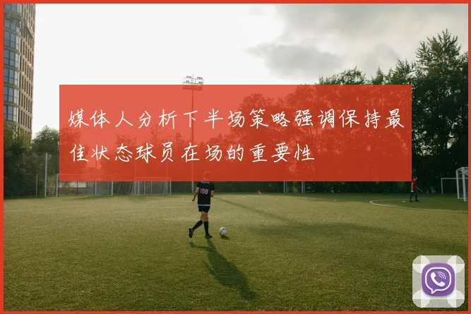 媒体人分析下半场策略强调保持最佳状态球员在场的重要性
