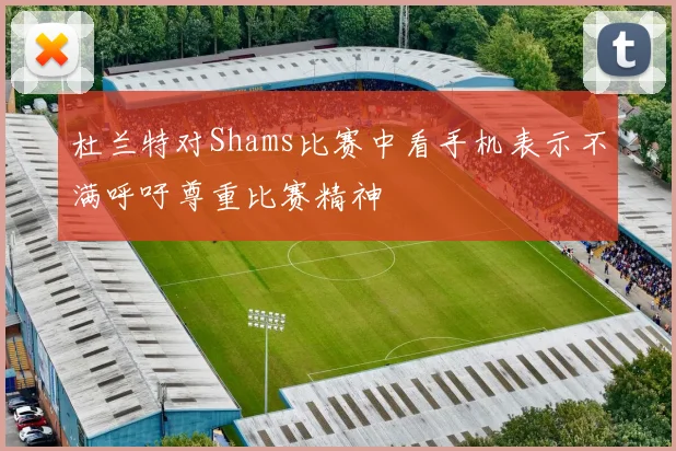 杜兰特对Shams比赛中看手机表示不满呼吁尊重比赛精神